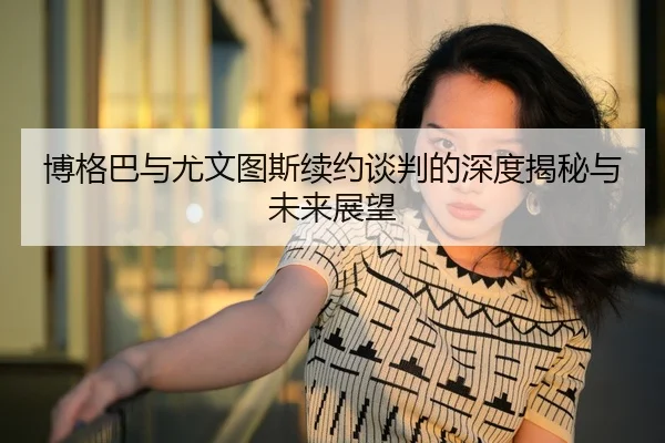博格巴与尤文图斯续约谈判的深度揭秘与未来展望